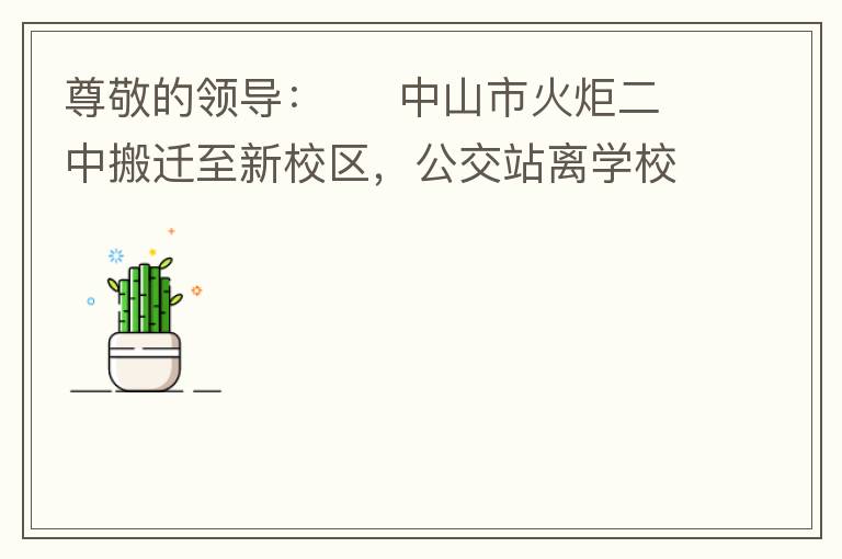 尊敬的領導：     中山市火炬二中搬遷至新校區，公交站離學校很遠，且沒有人行道，學生放學和返學非常不安全和不方便，懇請領導據目前實際情況在星期五放學和星期天的時候在火炬二中學校附近增設公交站點，以便