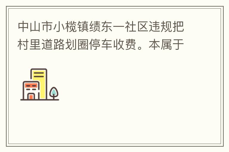 中山市小欖鎮績東一社區違規把村里道路劃圈停車收費。本屬于行駛道路，為何劃線停車收費。這個操作屬合法合規操作嗎？