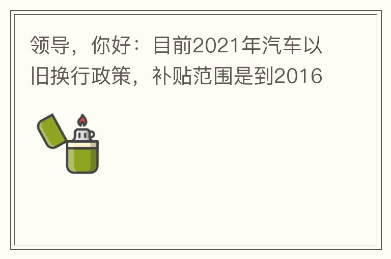 領導，你好：目前2021年汽車以舊換行政策，補貼范圍是到2016年7月1日前注冊登記車輛。我的車輛剛好是2016年8月份注冊的，遺憾不符合。想咨詢2022年還會有相關政策嗎？會不會更新補貼范圍？