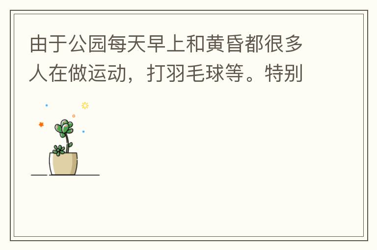 由于公園每天早上和黃昏都很多人在做運(yùn)動(dòng)，打羽毛球等。特別多老人家散步或者跑步。公園燈光不足導(dǎo)致運(yùn)動(dòng)受傷的情況屢見(jiàn)不鮮，有非常大的安全隱患。現(xiàn)在冬天，早上天亮得很晚，晚上天亮得很早，希望公園早上和晚上的