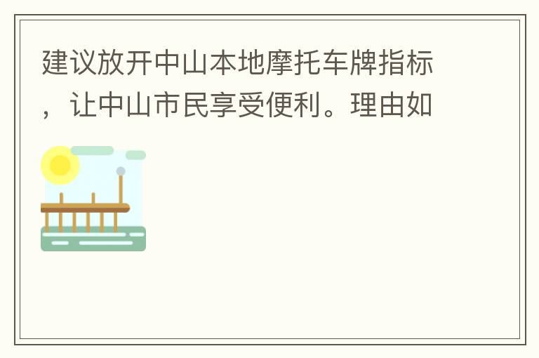 建議放開中山本地摩托車牌指標(biāo)，讓中山市民享受便利。理由如下：一.  我市從1999年發(fā)布禁摩令以來，中山停止了重新發(fā)放摩托車指標(biāo)的計劃，當(dāng)時出于環(huán)保和整體路況的考慮，進(jìn)行了限制摩托車。  但是數(shù)年過去